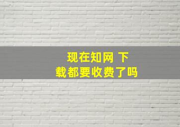 现在知网 下载都要收费了吗